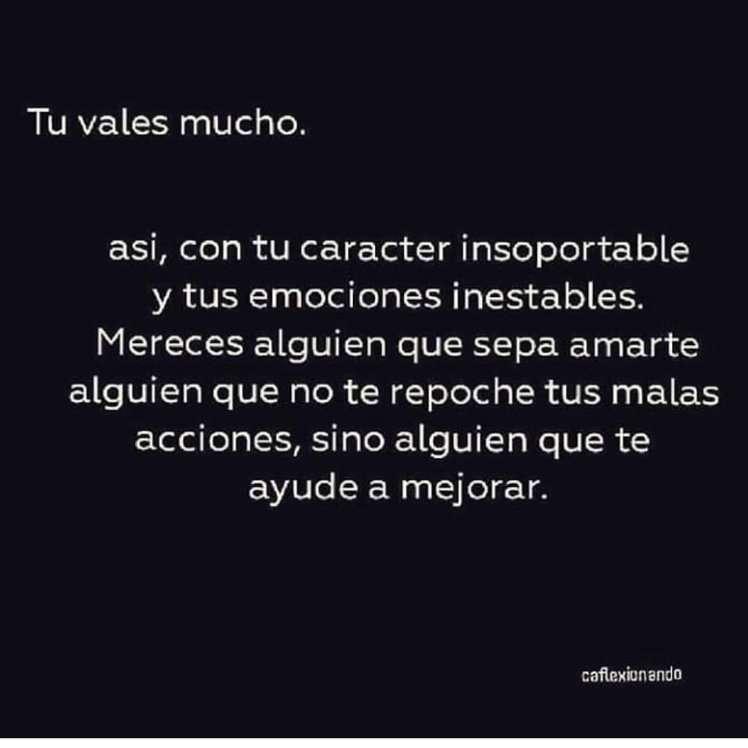 Tu vales mucho. Así, con tu carácter insoportable y tus emociones inestables. Mereces alguien que sepa amarte alguien que no te reproche tus malas acciones, sino alguien que te ayude a mejorar.