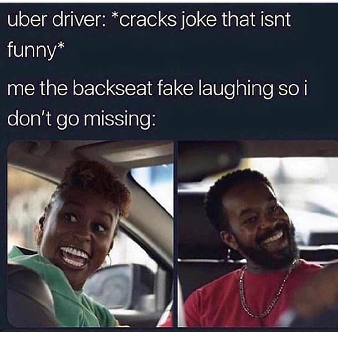 Uber driver: *cracks joke that isnt funny*  Me the backseat fake laughing so I don't go missing: