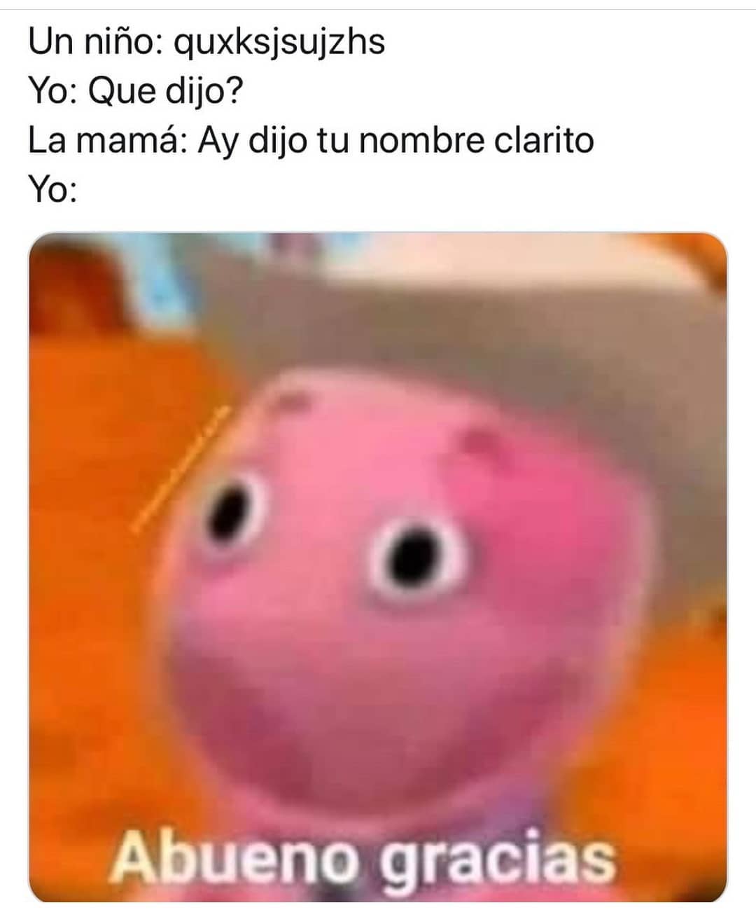 Un niño: quxksjsujzhs. Yo: Que dijo? La mamá: Ay dijo tu nombre clarito. Yo: Abueno gracias.