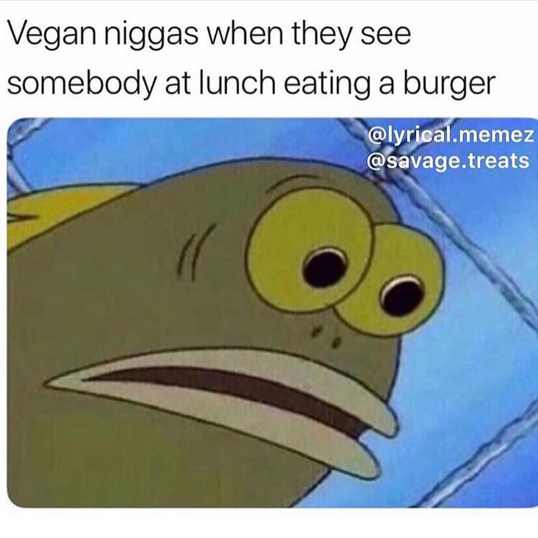 Vegan niggas when they see somebody at lunch eating a burger.