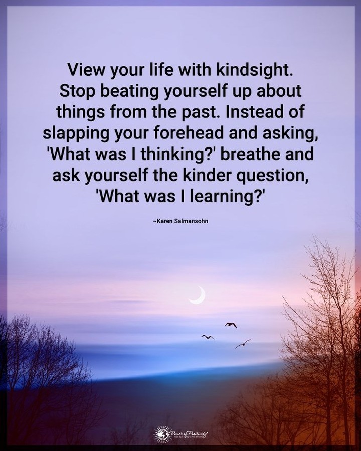 View your life with kindsight. Stop beating yourself up about things from the past. Instead of slapping your forehead and asking, "What was I thinking?" Breathe and ask yourself the kinder question, "What was I learning?".