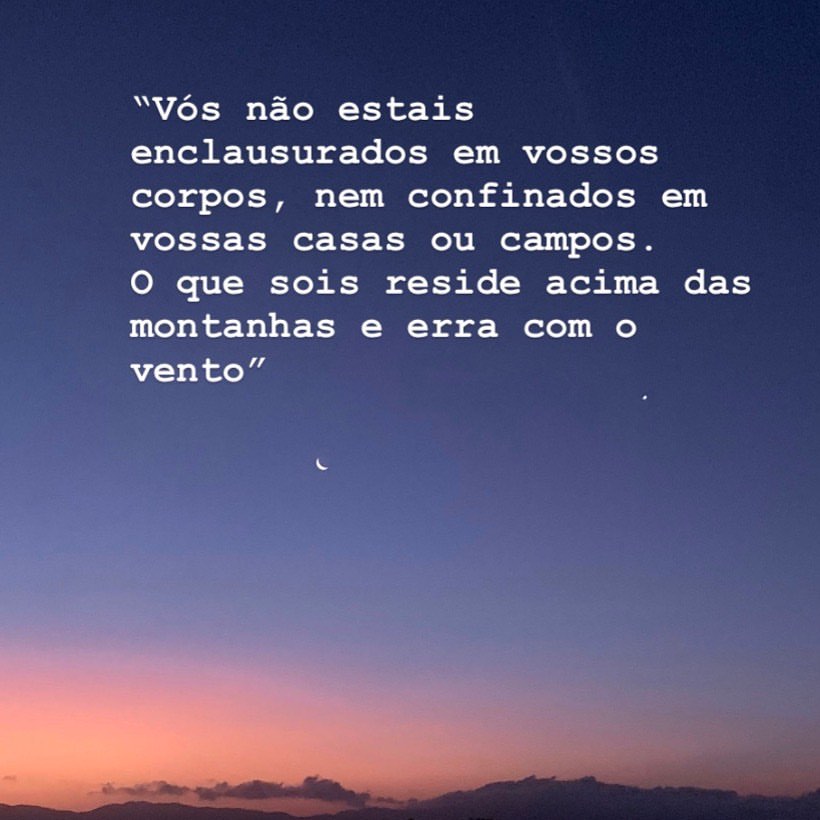 Vós não estais enclausurados em vossos corpos, nem confinados em vossas casas ou campos. O que sois reside acima das montanhas e erra com o vento.