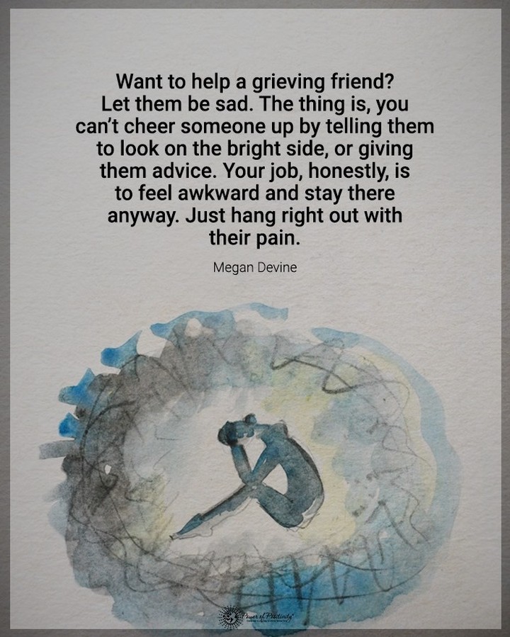 Want to help a grieving friend? Let them be sad. The thing is, you can't cheer someone up by telling them to look on the bright side, or giving them advice. Your job, honestly, is to feel awkward and stay there anyway. Just hang right out with their pain. Megan Devine.