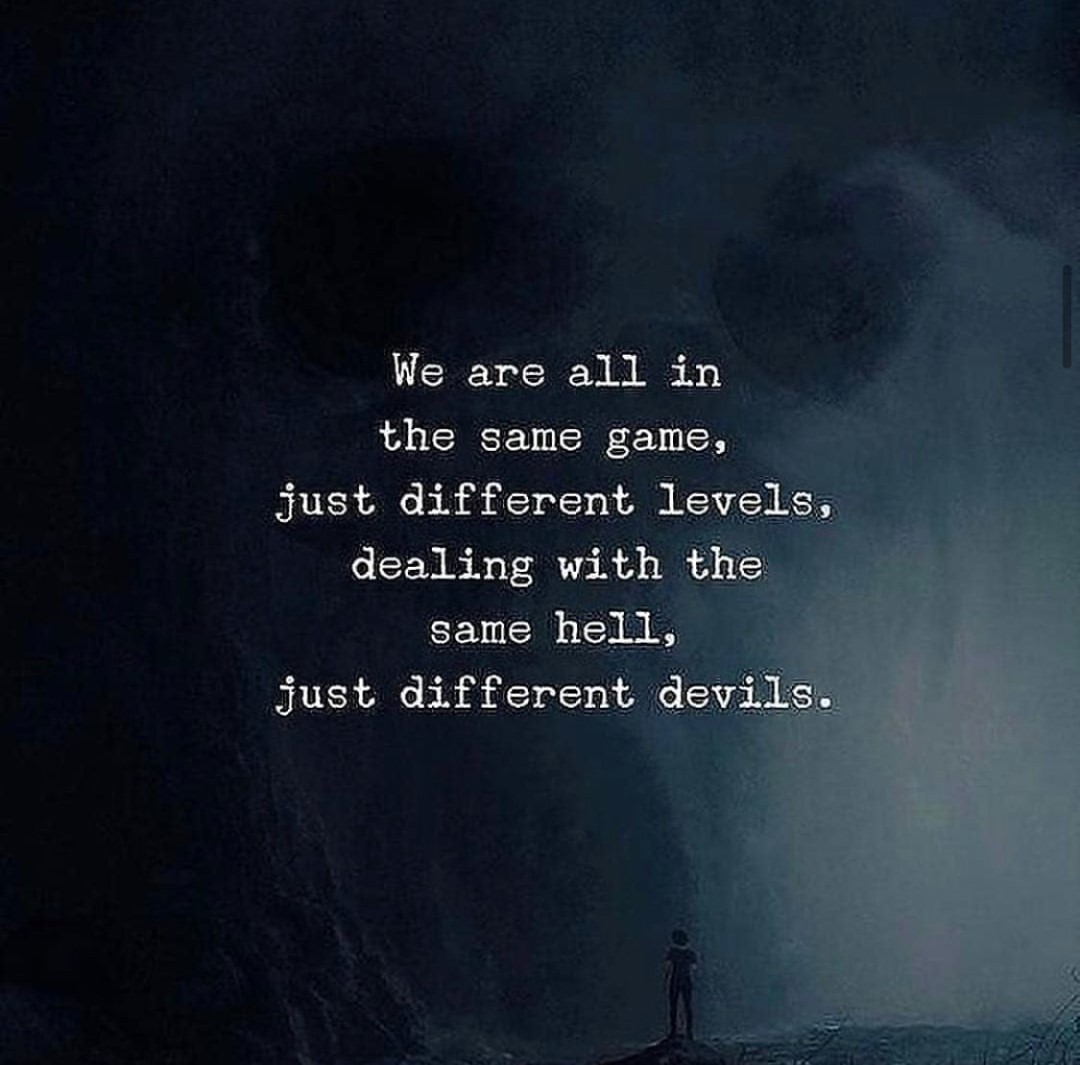We are all in the same game, just different levels. Dealing with the same hell, just different devils.
