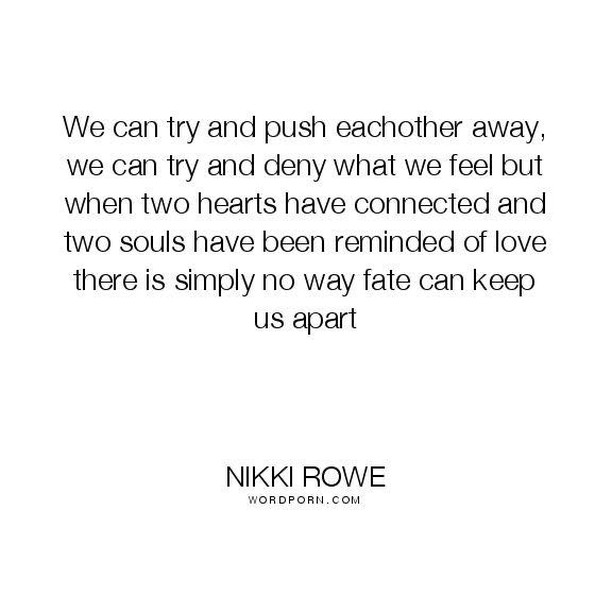 We can try and push eachother away, we can try and deny what we feel but when two hearts have connected and two souls have been reminded of love there is simply no way fate can keep us apart.