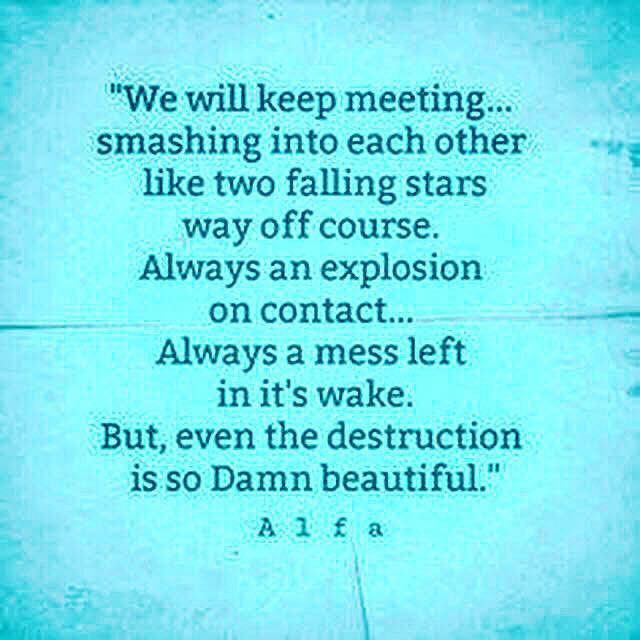 We will keep meeting... smashing into each other like two falling stars way off course. Always an explosion on contact... Always a mess left in it's wake. But, even the destruction is so Damn beautiful.