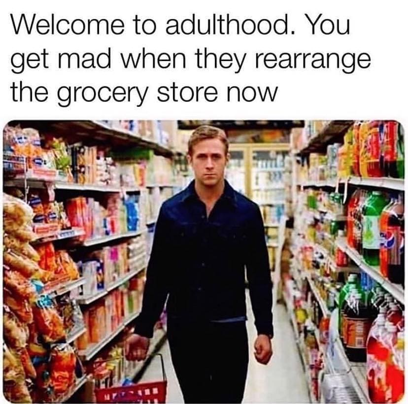 Welcome to adulthood. You get mad when they rearrange the grocery store now.