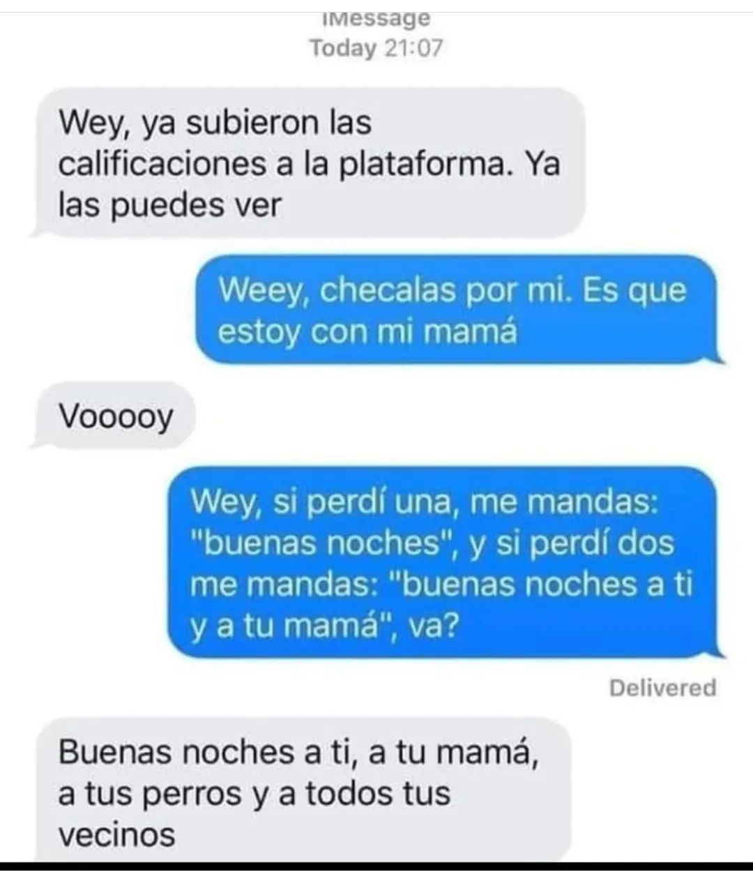 Wey, ya subieron las calificaciones a la plataforma. Ya las puedes ver. Weey, checalas por mi. Es que estoy con mi mamá. Vooooy. Wey, si perdí una, me mandas: "buenas noches", y si perdí dos me mandas: "buenas noches a ti y a tu mamá", va? Buenas noches a ti, a tu mamá, a tus perros y a todos tus vecinos.