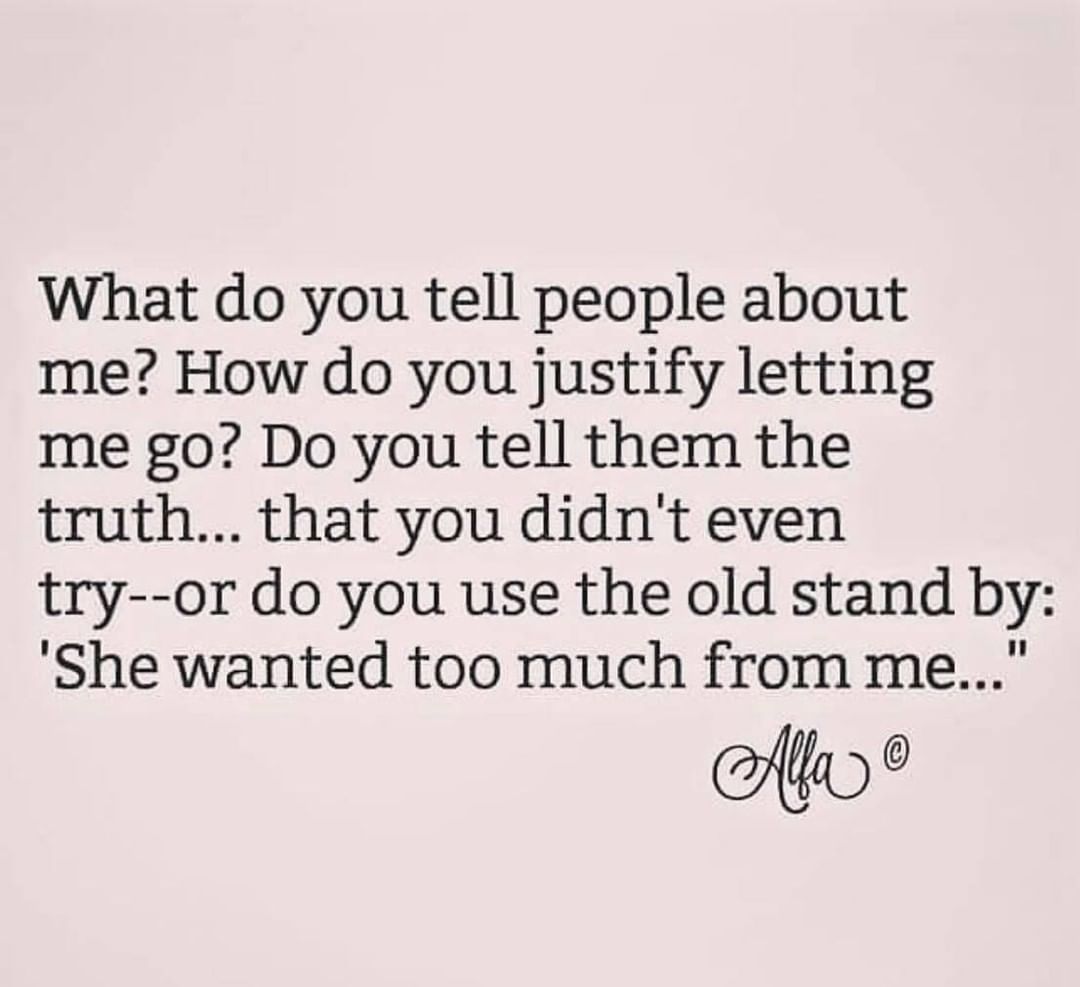What do you tell people about me? How do you justify letting me go? Do you tell them the truth... that you didn't even try--or do you use the old stand by: "She wanted too much from me..."