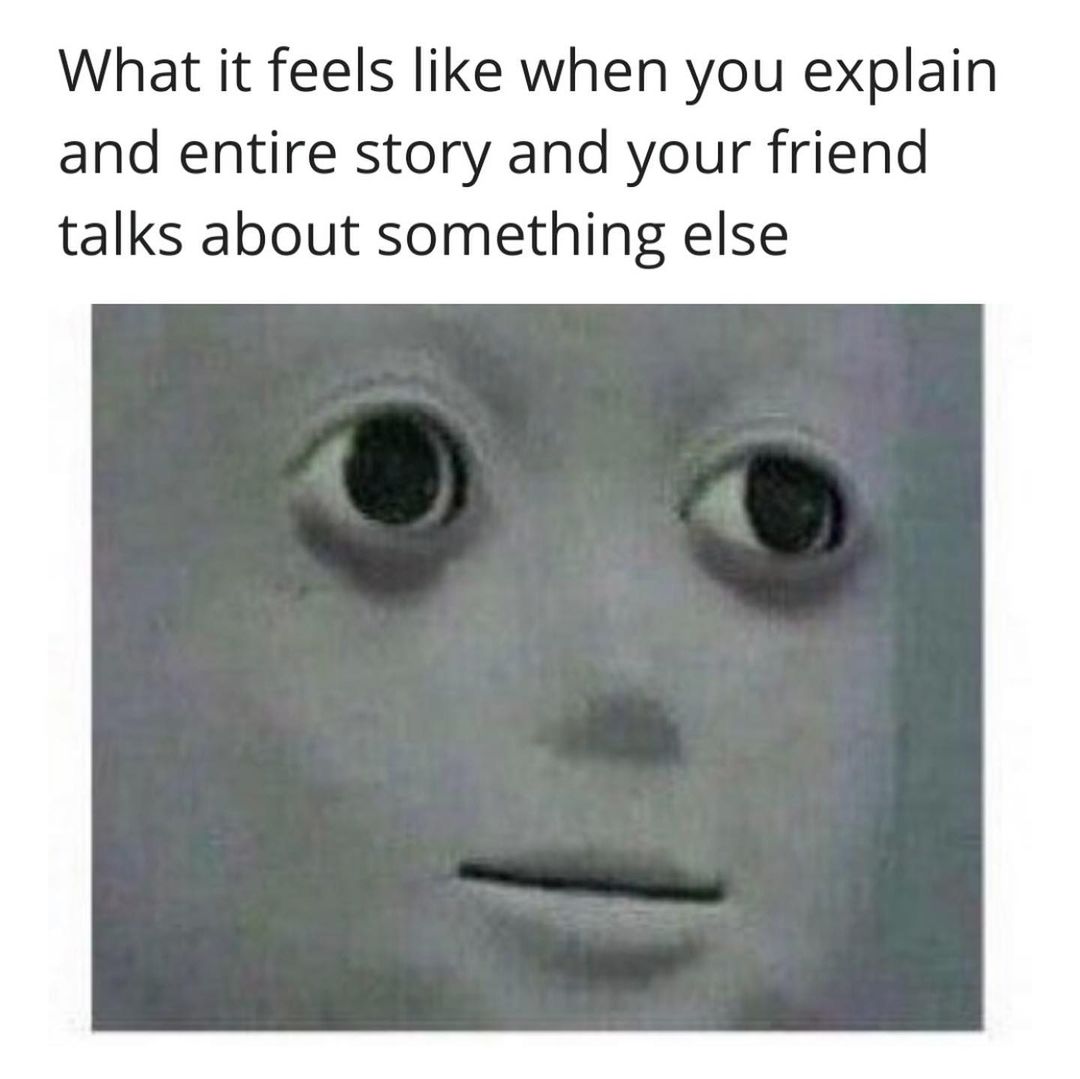 What it feels like when you explain and entire story and your friend talks about something else.
