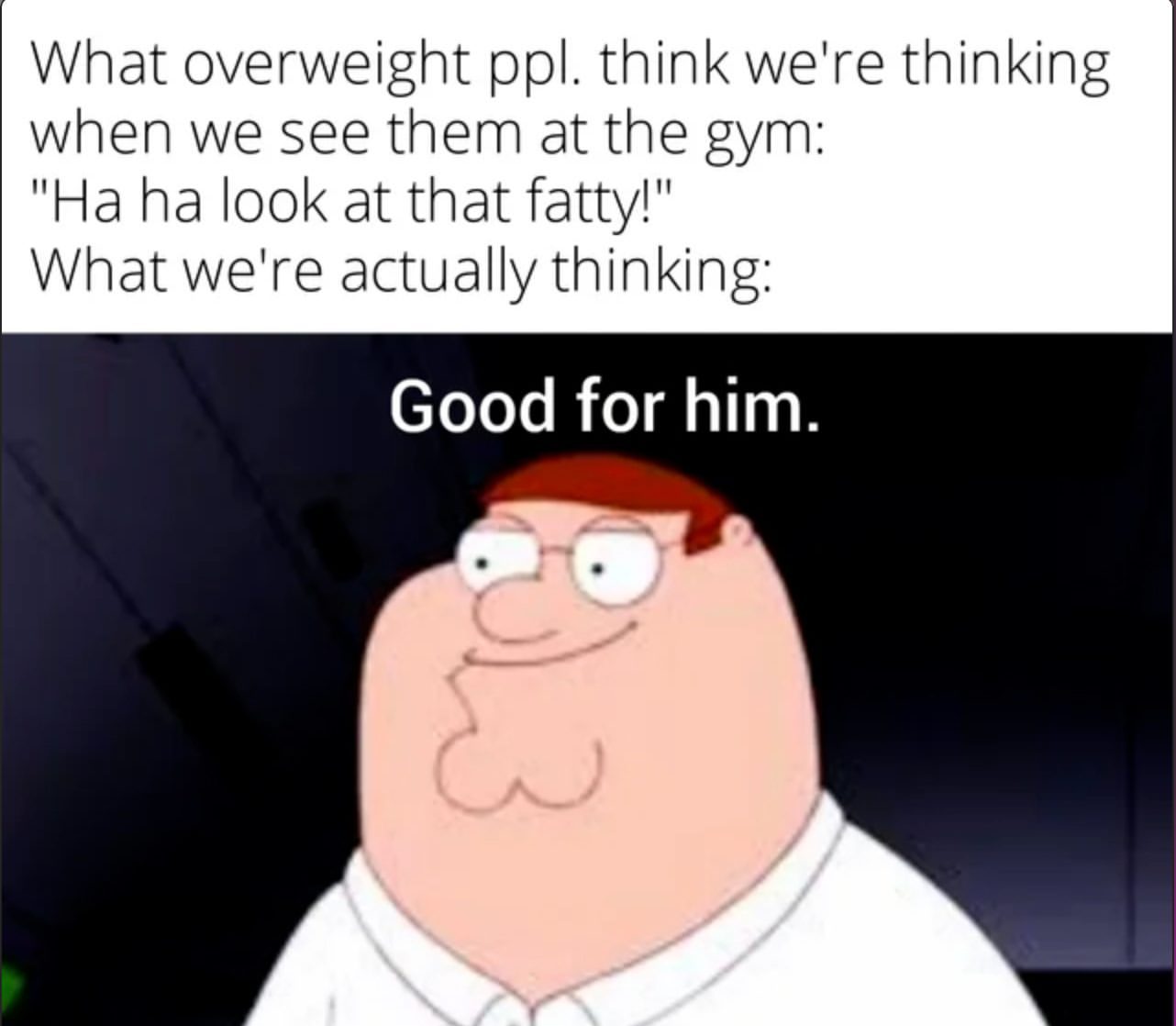 What overweight ppl. Think we're thinking when we see them at the gym:  "Ha ha look at that fatty!"  What we're actually thinking: Good for him.