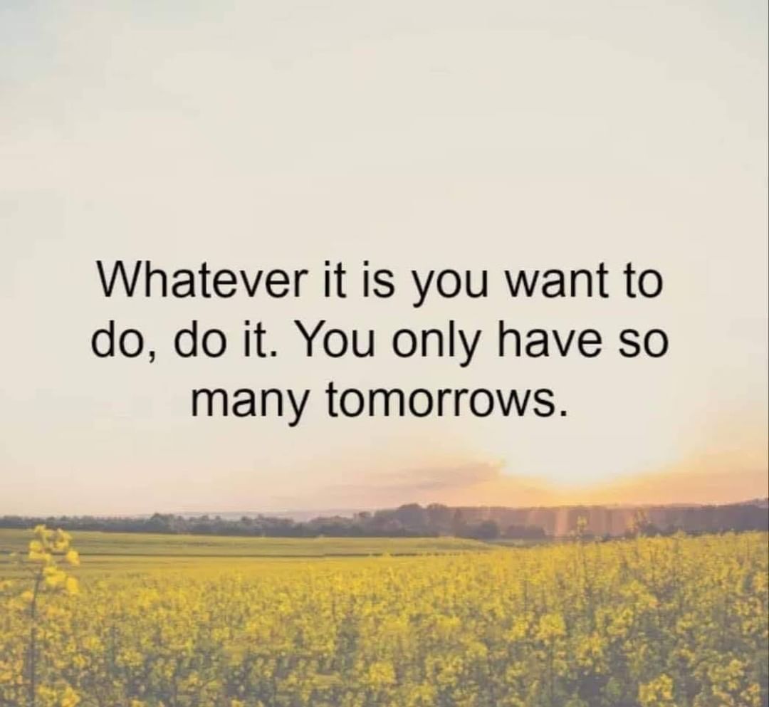 Whatever it is you want to do, do it. You only have so many tomorrows.