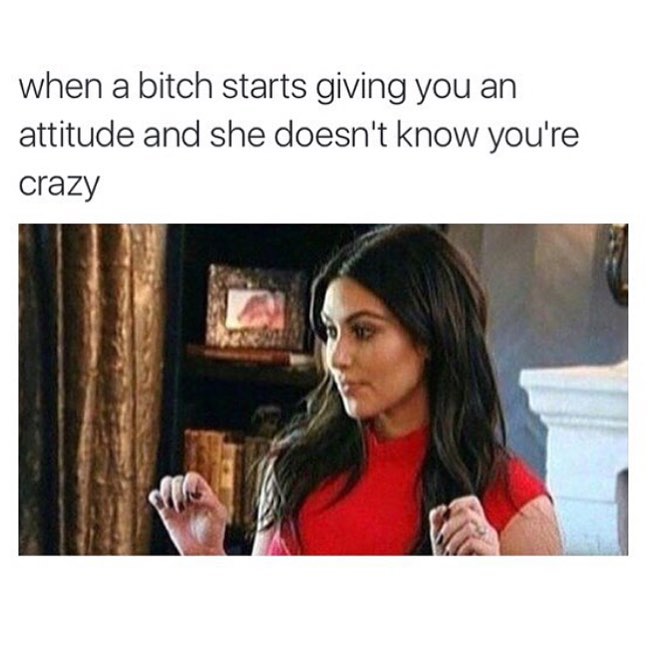 When a bitch starts giving you an attitude and she doesn't know you're crazy.