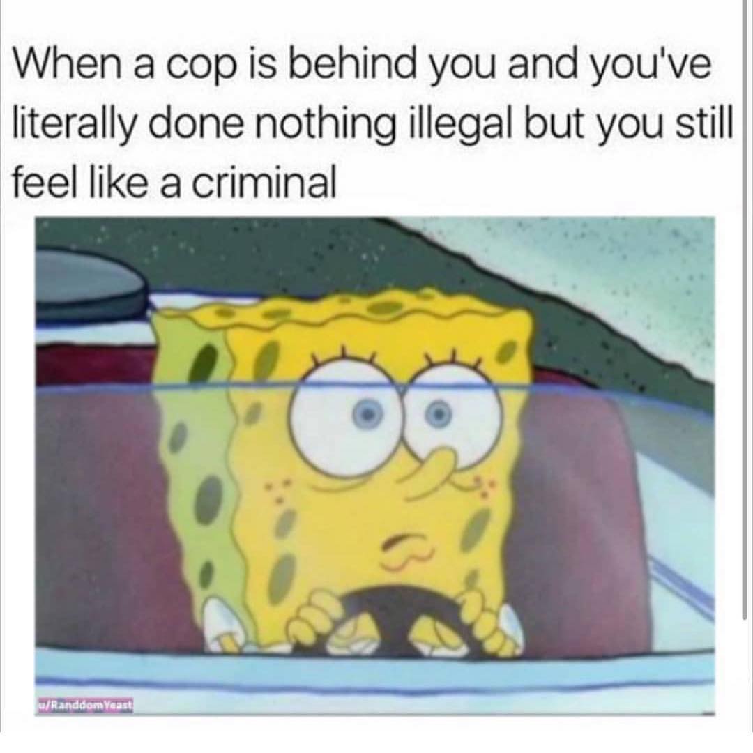 When a cop is behind you and you've literally done nothing illegal but you still feel like a criminal.
