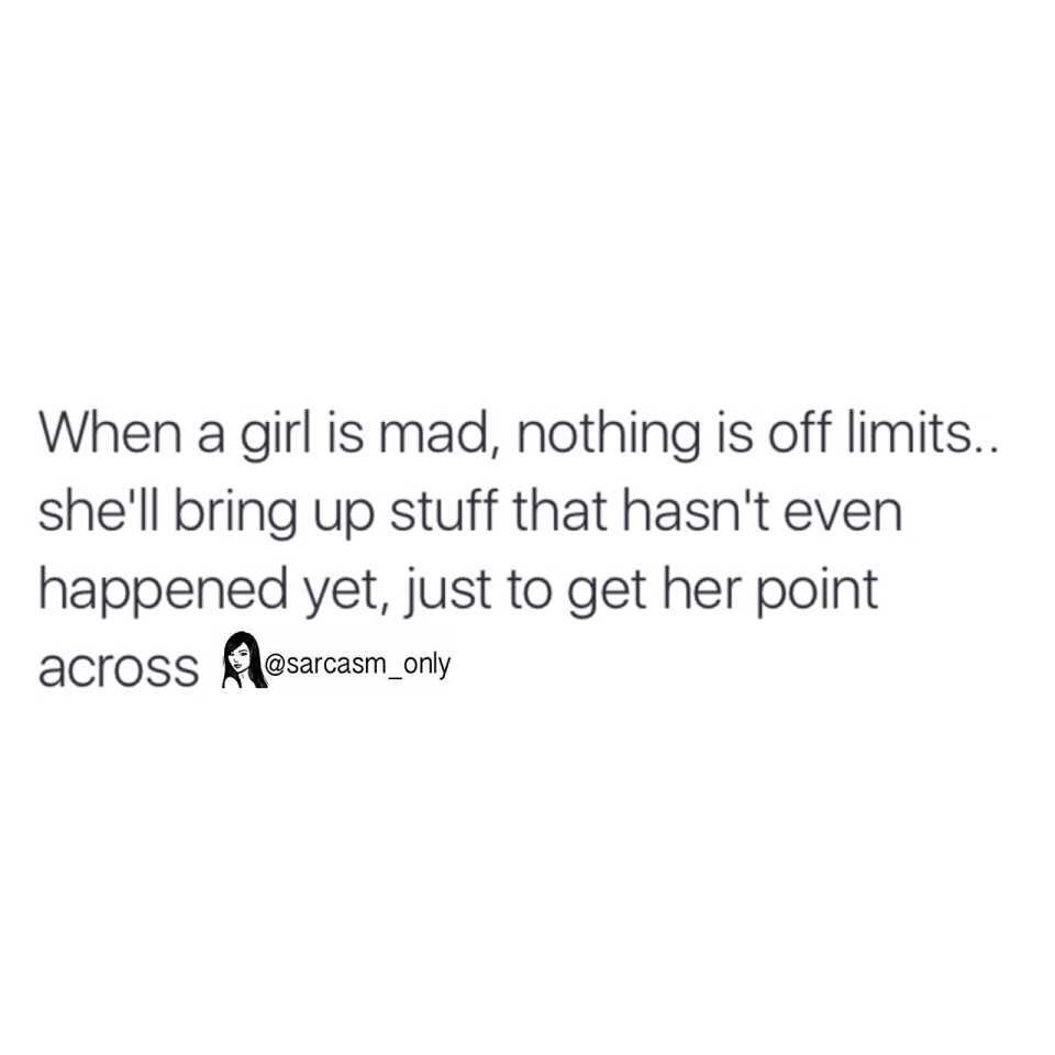 When a girl is mad, nothing is off limits... shell bring up stuff that hasn't even happened yet, just to get her point across.