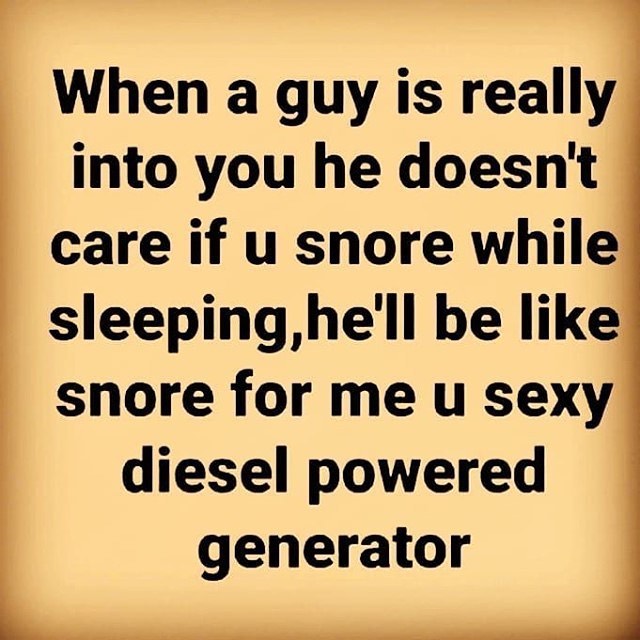 When a guy is really into you he doesn't care if u snore while sleeping, he'll be like snore for me u sexy diesel powered generator.
