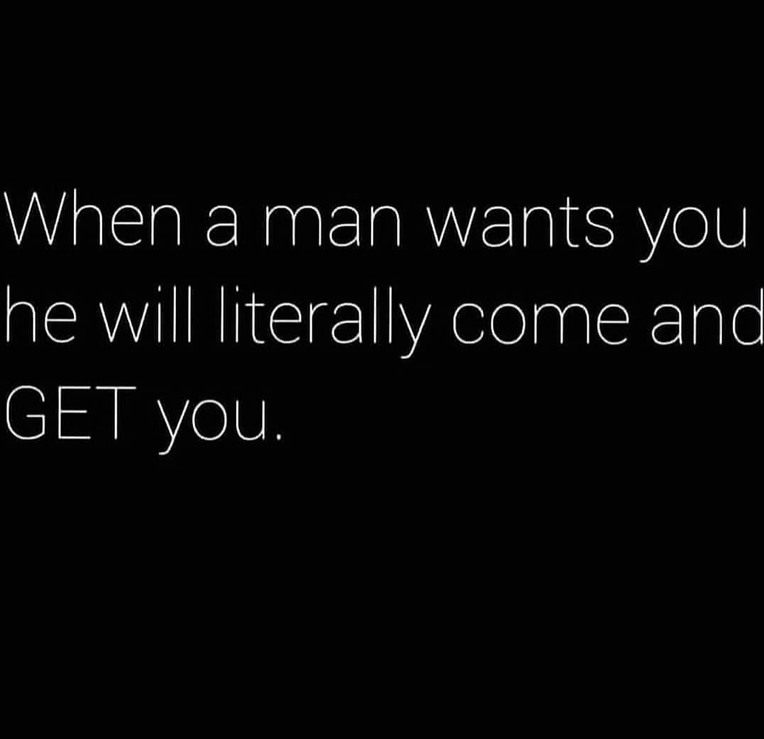 When a man wants you he will literally come and get you.