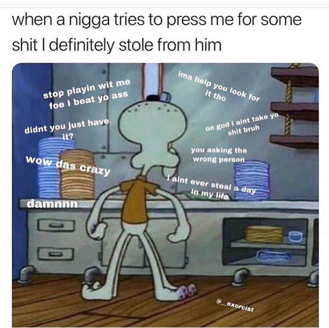 When a nigga tries to press me for some shit I definitely stole from him.