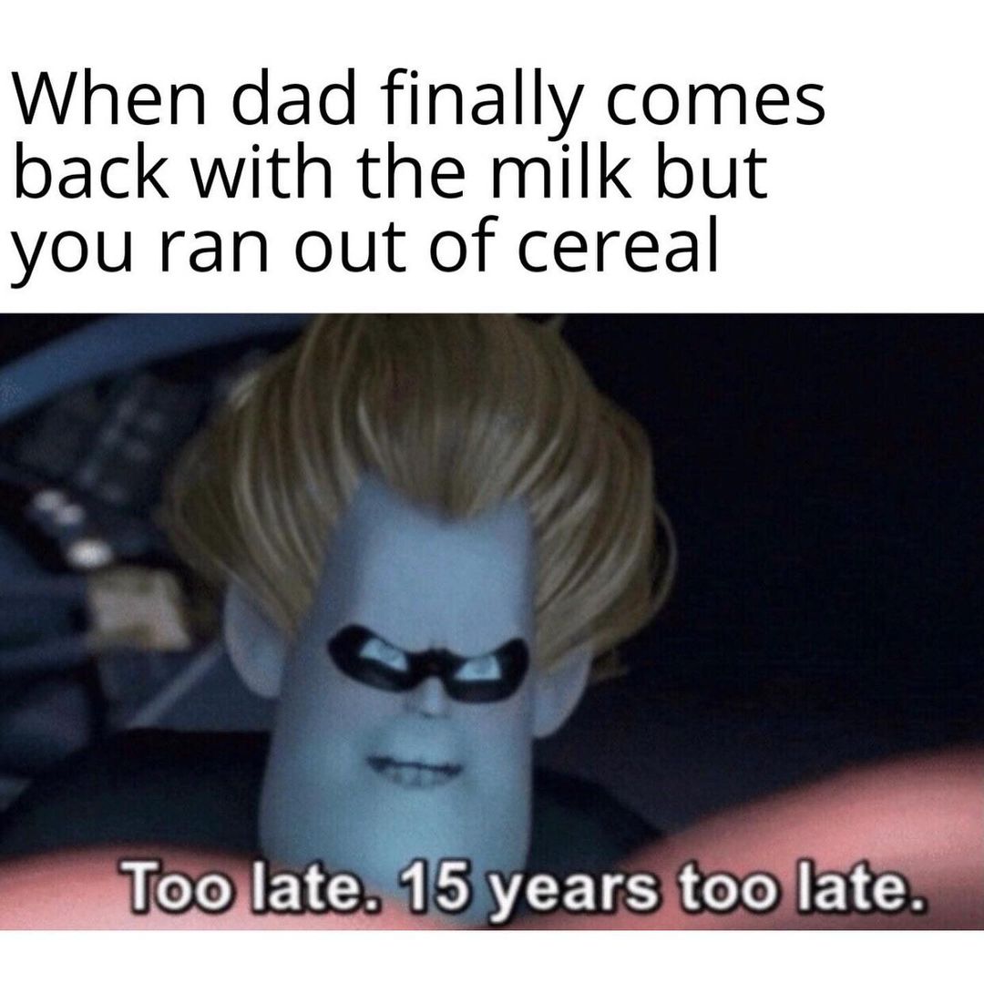 When dad finally comes back with the milk but you ran out of cereal. Too late, 15 years too late.