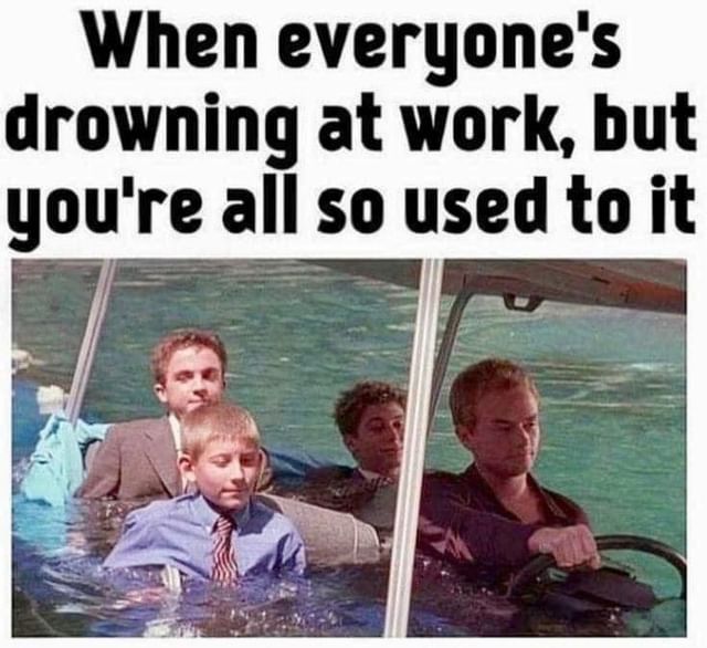 When everyone's drowning at work, but you're all so used to it.