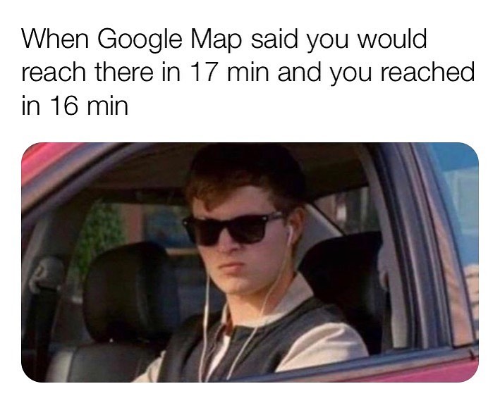 When Google Map said you would reach there in 17 min and you reached in 16 min.