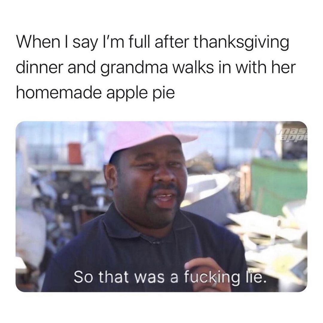 When I say I'm full after thanksgiving dinner and grandma walks in with her homemade apple pie .So that was a fucKing lie.