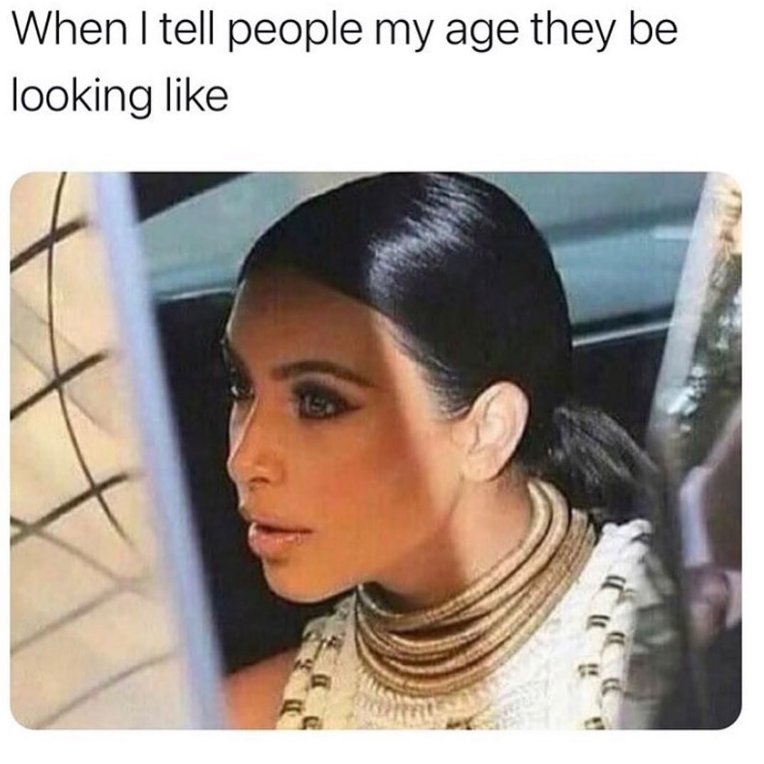 When I tell people my age they be looking like.
