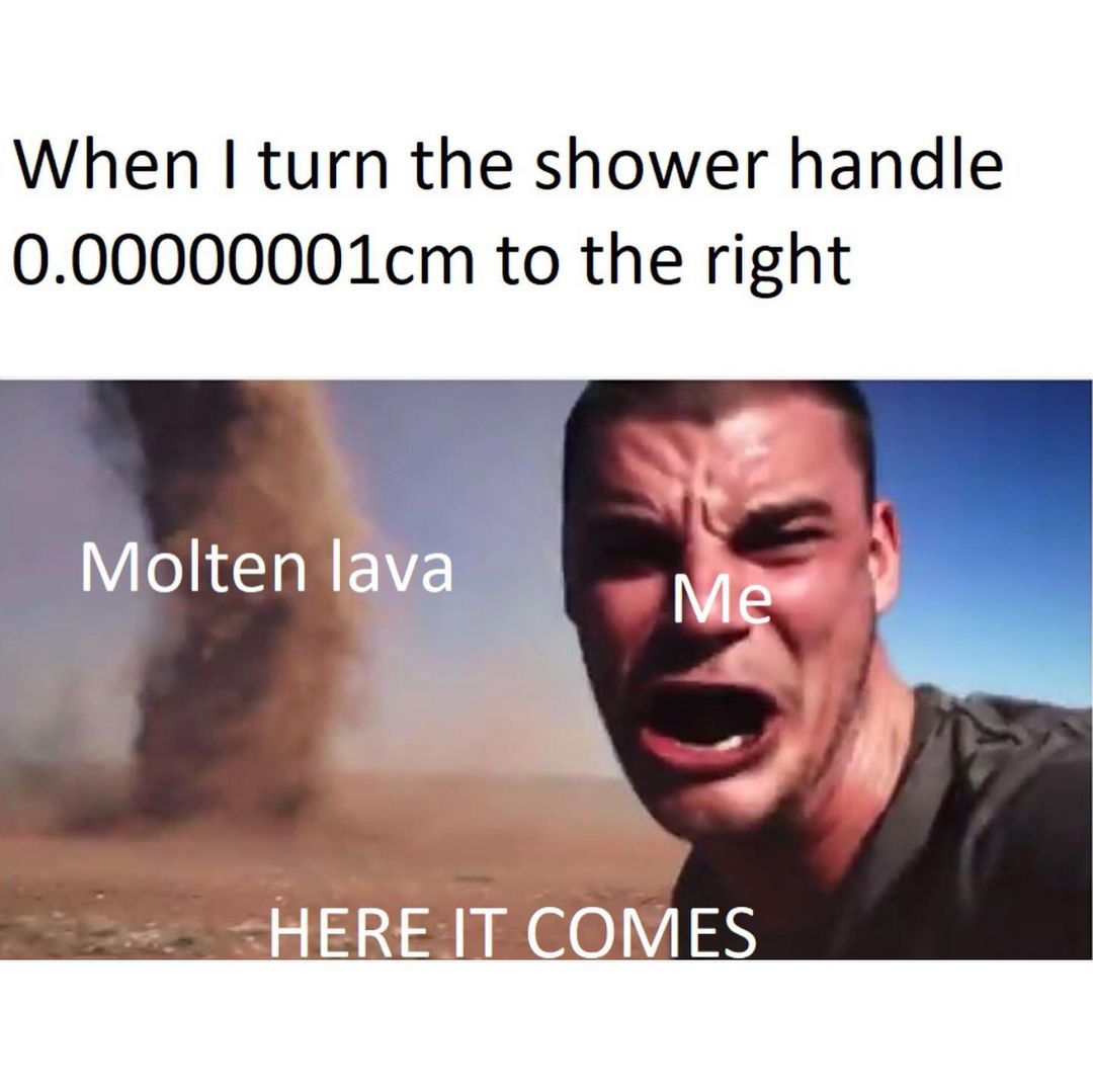 When I turn the shower handle 0.00000001cm to the right Molten lava. Here it comes. Me.
