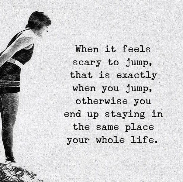 When it feels scary to jump, that is exactly when you jump, otherwise ...