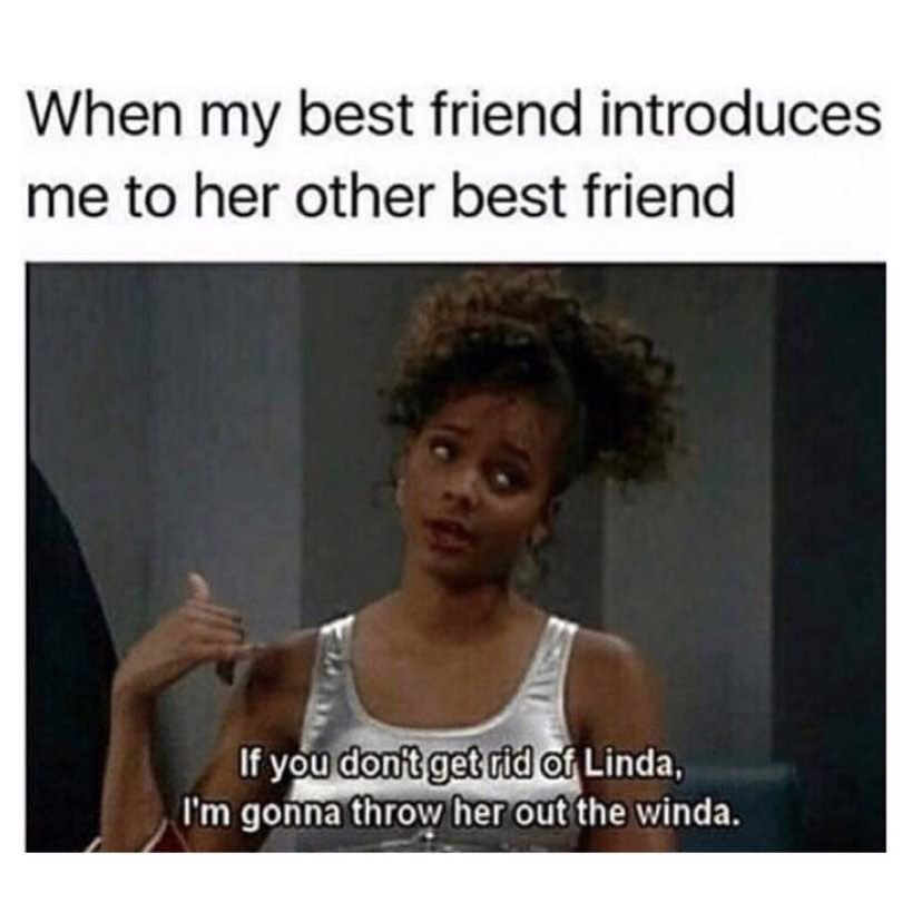 When my best friend introduces me to her other best friend. If you don't get rid of Linda, I'm gonna throw her out the winda.