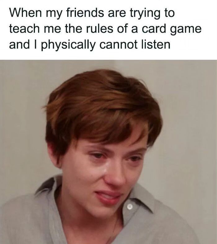 When my friends are trying to teach me the rules of a card game and I physically cannot listen.
