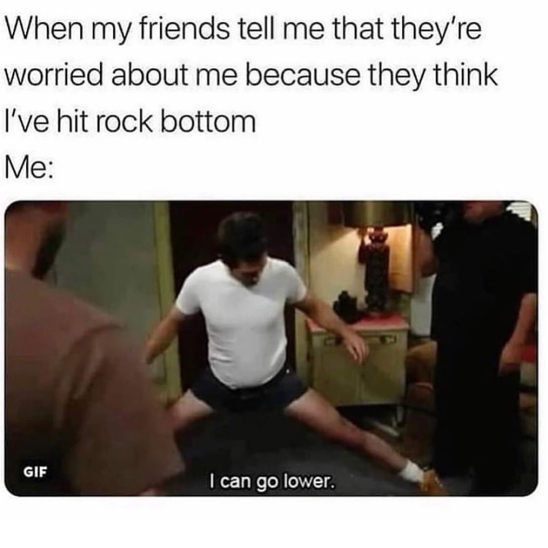 When my friends tell me that they're worried about me because they think I've hit rock bottom. Me: I can go lower.