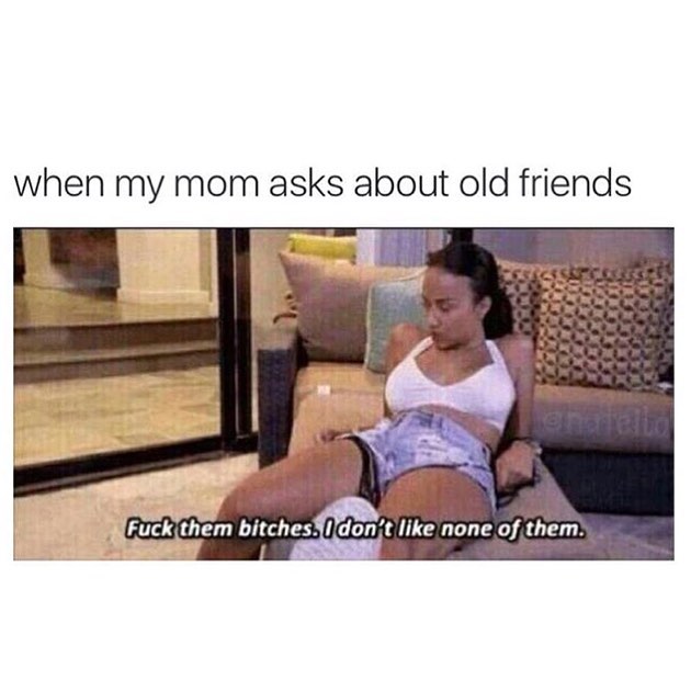 When my mom asks about old friends. Fuck them bitches. I don't like none of them.