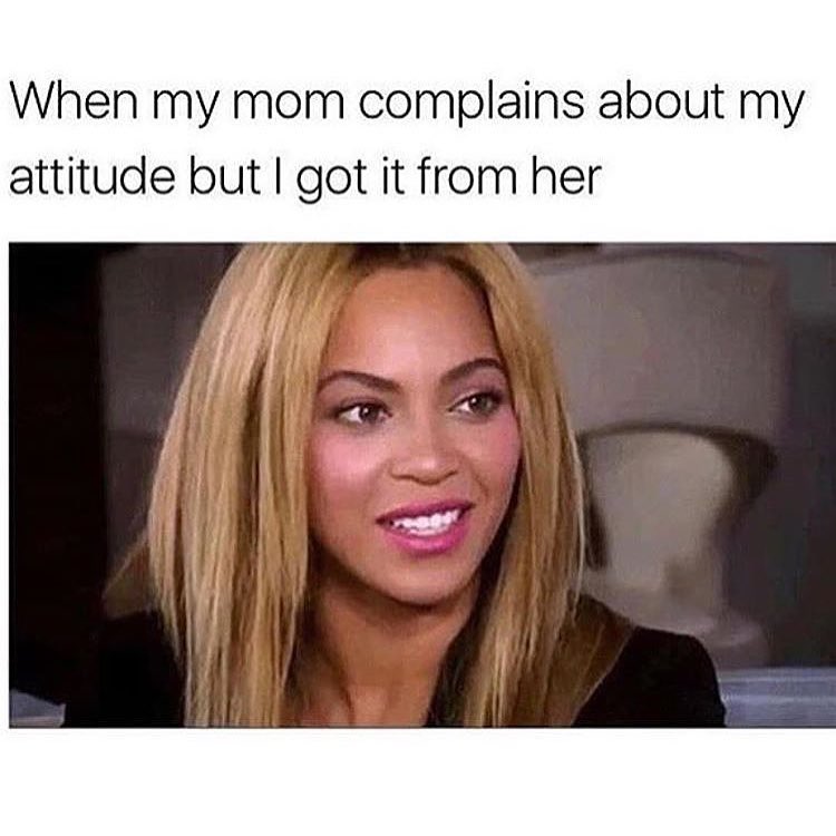 When my mom complains about my attitude but I got it from her.