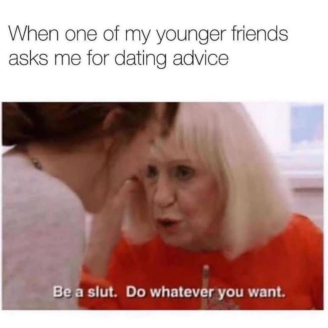 When one of my younger friends asks me for dating advice. Be a slut. Do whatever you want.
