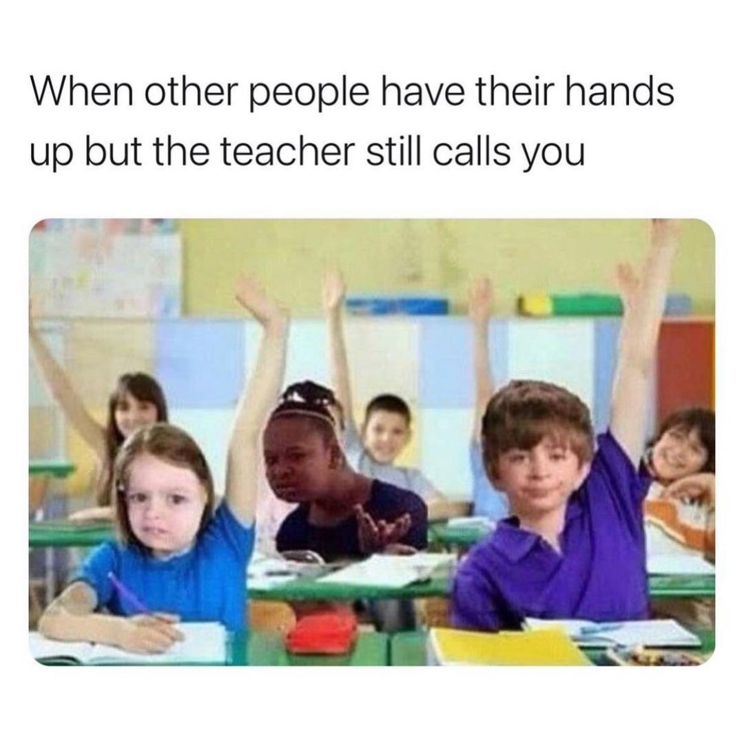 When other people have their hands up but the teacher still calls you.