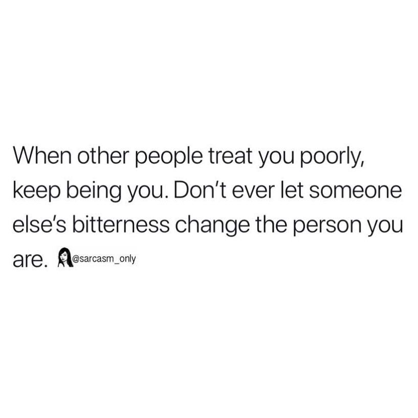 When other people treat you poorly, keep being you. Don't ever let someone else's bitterness change the person you are.