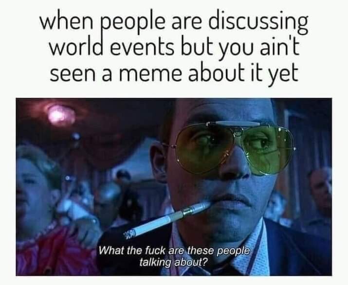 When people are discussing world events but you ain't seen a meme about it yet. What the fuck are these people talking about?