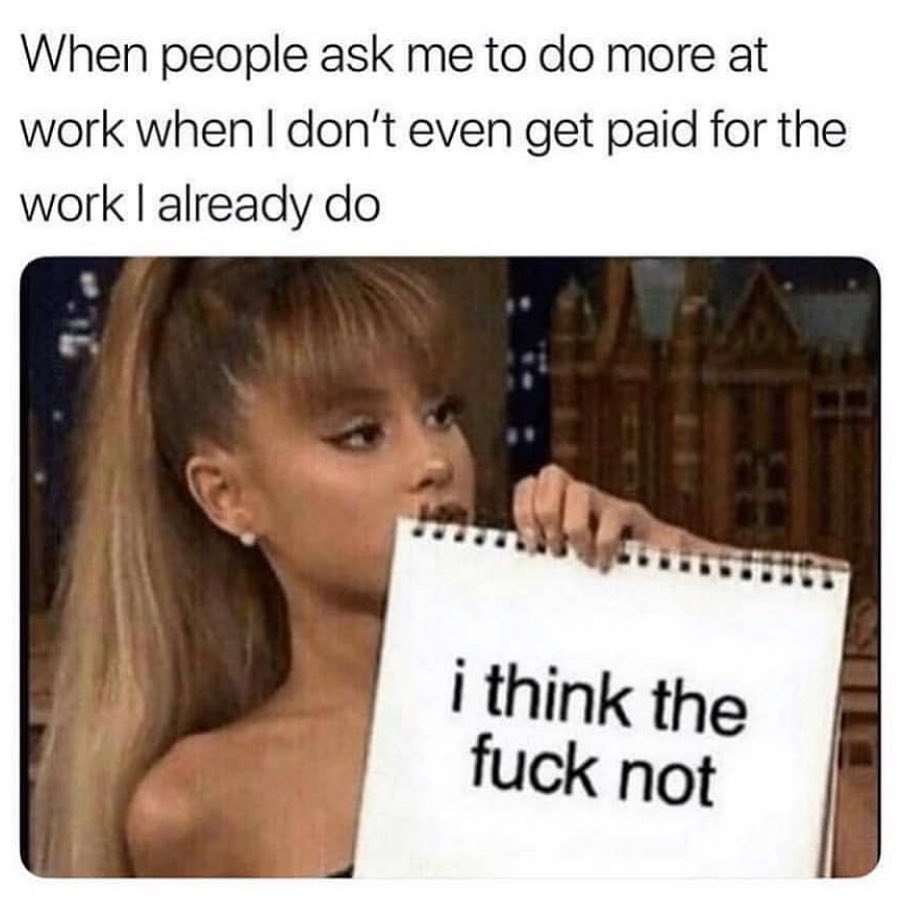 When people ask me to do more at work when I don't even get paid for the work I already do.  I think the fuck not.