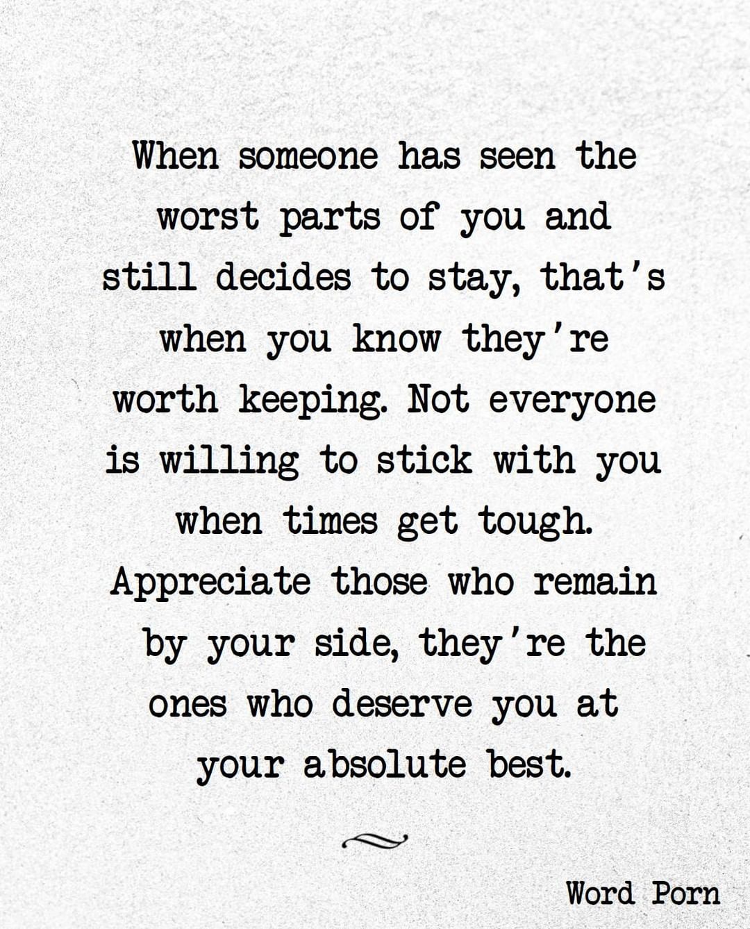 When someone has seen the worst parts of you and still decides to stay, that's when you know they' re worth keeping. Not everyone is willing to stick with you when times get tough. Appreciate those who remain by your side, they're the ones who deserve you at your absolute best.