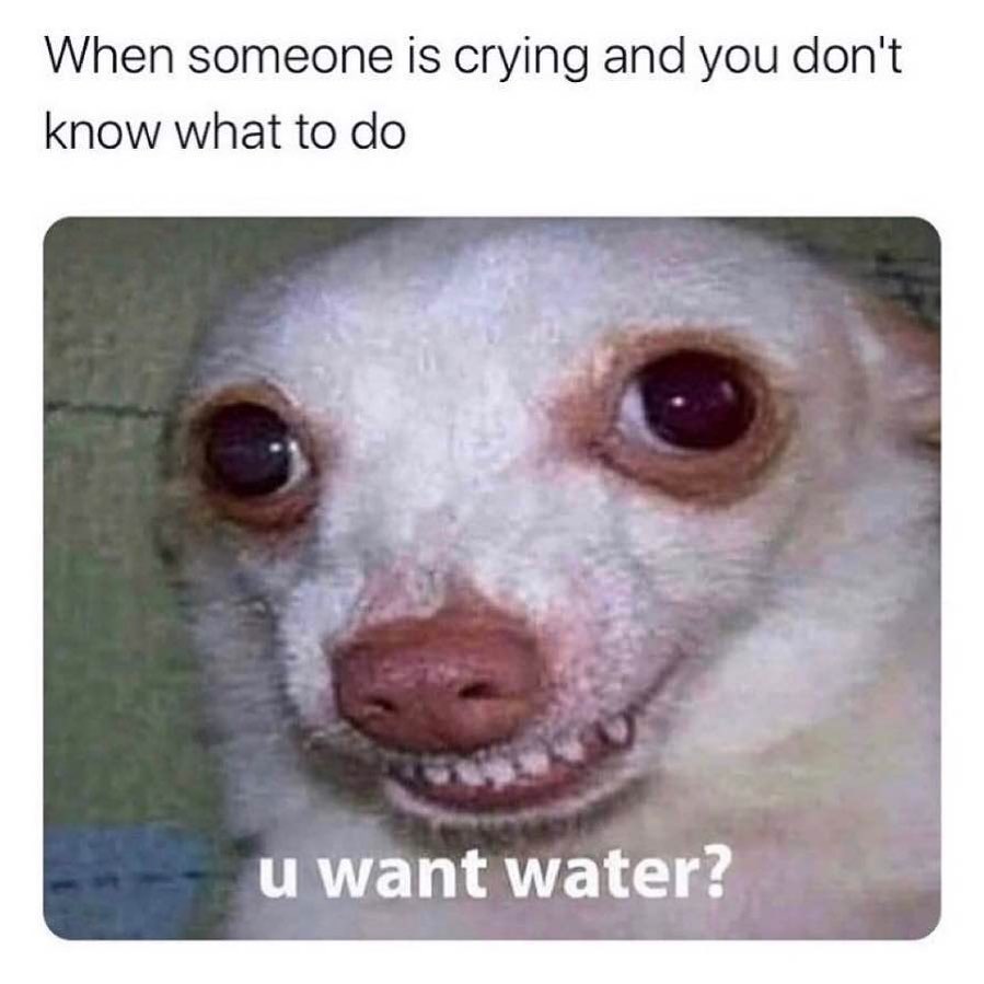 When someone is crying and you don't know what to do.  U want water?