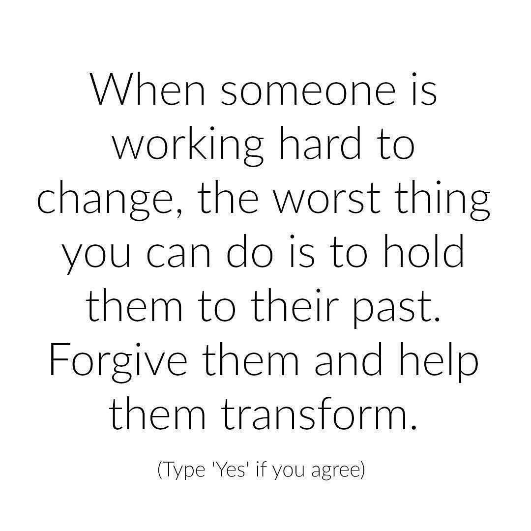 When someone is working hard to change, the worst thing you can do is to hold them to their past. Forgive them and help them transform. (Type "Yes" if you agree)