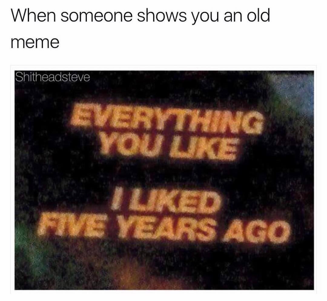 When someone shows you an old meme.  Everything you like. I liked five years ago.