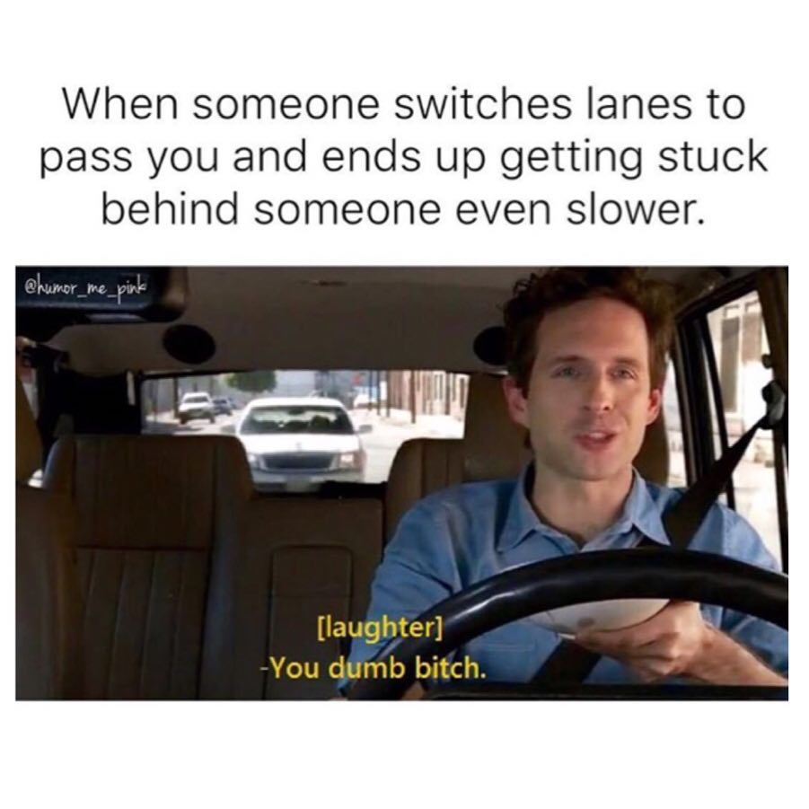 When someone switches lanes to pass you and ends up getting stuck behind someone even slower. [laughter] You dumb bitch.
