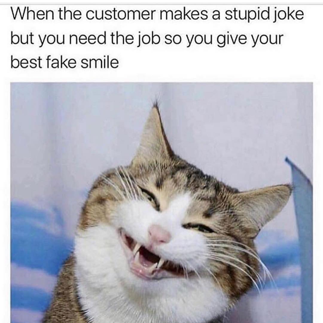 When the customer makes a stupid joke but you need the job so you give your best fake smile.