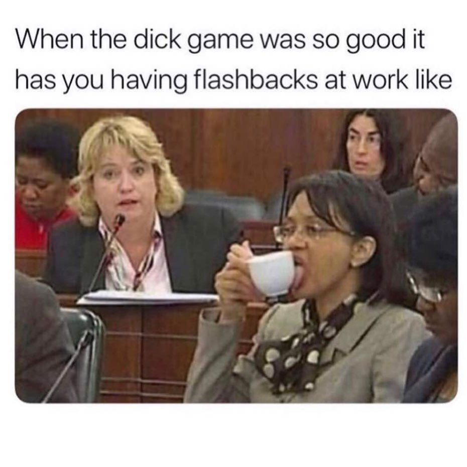 When the dick game was so good it has you having flashbacks at work like.