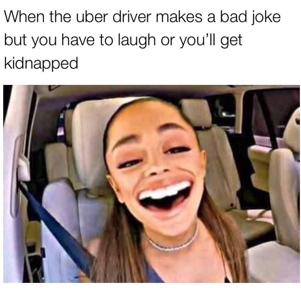 When the Uber driver makes a bad joke but you have to laugh or you'll get kidnapped.