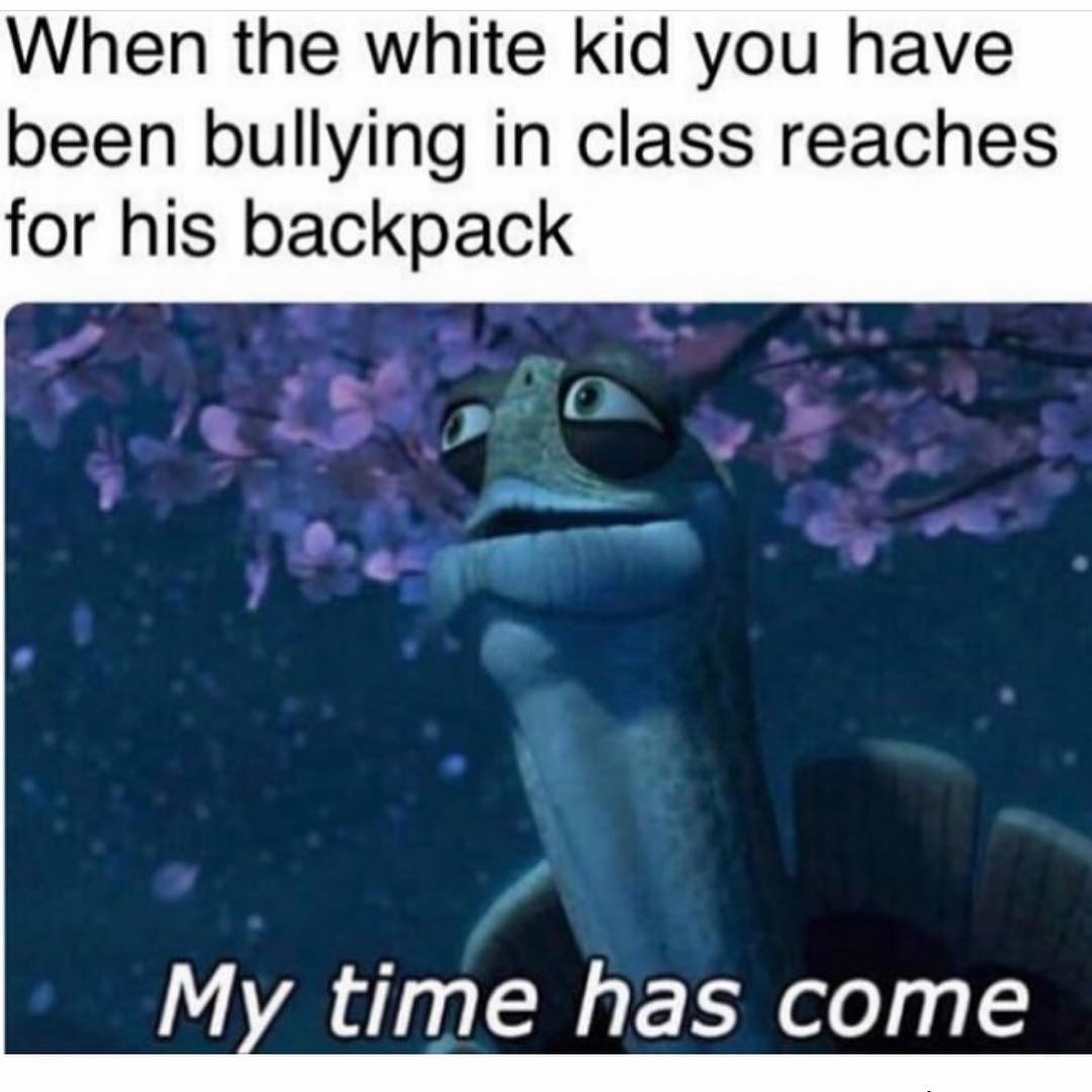 When the white kid you have been bullying in class reaches for his backpack. My time has come.
