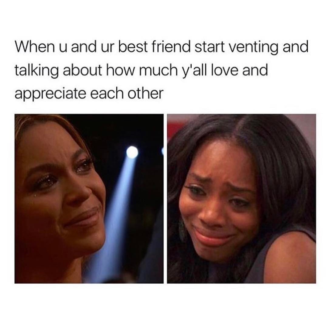 When u and ur best friend start venting and talking about how much ya'll love and appreciate each other.