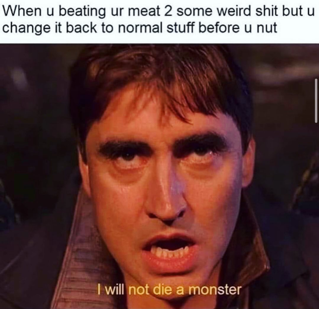 When u beating ur meat 2 some weird shit but u change it back to normal stuff before u nut.  I will not die a monster.